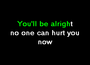 You'll be alright

no one can hurt you
now