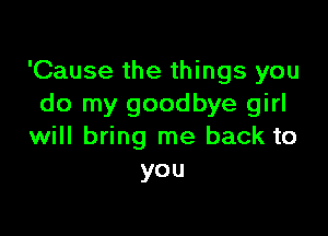 'Cause the things you
do my goodbye girl

will bring me back to
you
