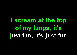 I scream at the top

of my lungs, it's
just fun, it's just fun