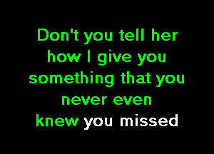 Don't you tell her
how I give you

something that you
never even
knew you missed