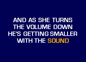 AND AS SHE TURNS
THE VOLUME DOWN
HE'S GETTING SMALLER
WITH THE SOUND