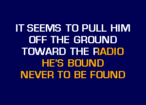 IT SEEMS TU PULL HIM
OFF THE GROUND
TOWARD THE RADIO
HE'S BOUND
NEVER TO BE FOUND