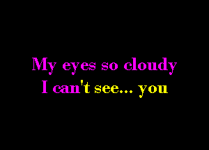 My eyes so cloudy

I can't see... you