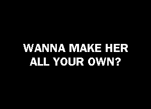 WANNA MAKE HER

ALL YOUR OWN?
