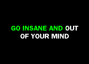 GO INSANE AND OUT

OF YOUR MIND