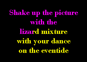 Shake up the picture
With the
lizard mixture
With your dance
on the eventide