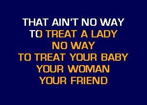THAT AIN'T NO WAY
TO TREAT A LADY
NO WAY
TO TREAT YOUR BABY
YOUR WOMAN
YOUR FRIEND