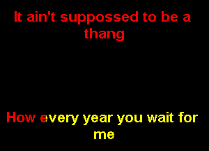 It ain't suppossed to be a
thang

How every year you wait for
me