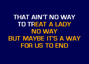 THAT AIN'T NO WAY
TO TREAT A LADY
NO WAY
BUT MAYBE IT'S A WAY
FOR US TO END