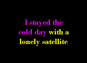 I stayed the

cold day With a

lonely satellite