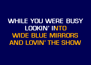WHILE YOU WERE BUSY
LUDKIN' INTO
WIDE BLUE MIRRORS
AND LOVIN' THE SHOW