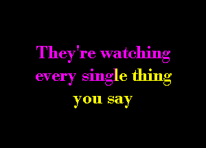 They're watching
every single thing

you say

g