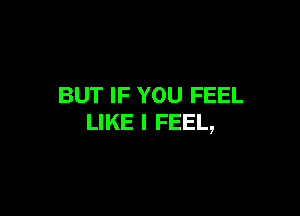 BUT IF YOU FEEL

LIKE I FEEL,