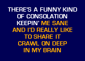 THERES A FUNNY KIND
OF CONSOLATION
KEEPIN' ME SANE

AND I'D REALLY LIKE
TO SHARE IT
CRAWL ON DEEP
IN MY BRAIN