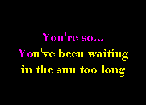 You're so...
You've been waiting
in the sun too long