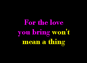 For the love

you bring won't
mean a thing