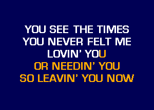 YOU SEE THE TIMES
YOU NEVER FELT ME
LOVIN' YOU
OR NEEDIM YOU
SO LEAVIN YOU NOW