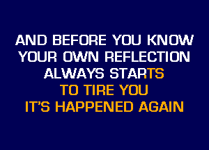 AND BEFORE YOU KNOW
YOUR OWN REFLECTION
ALWAYS STARTS
TU TIRE YOU
IT'S HAPPENED AGAIN