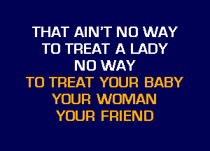 THAT AIN'T NO WAY
TO TREAT A LADY
NO WAY
TO TREAT YOUR BABY
YOUR WOMAN
YOUR FRIEND