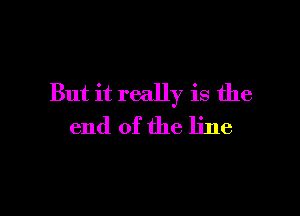 But it really is the

end of the line