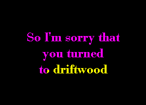 So I'm sorry that

you turned

to driftwood