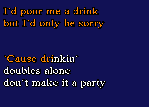 I'd pour me a drink
but I'd only be sorry

CauSe drinkin'
doubles alone
don't make it a party