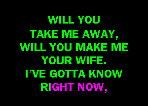 WILL YOU

TAKE ME AWAY,
WILL YOU MAKE ME
YOUR WIFE.
PVE GOTTA KNOW

RIGHT NOW, I