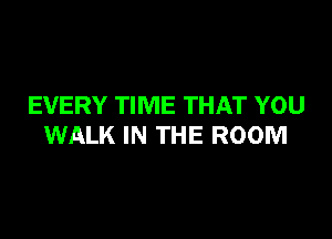 EVERY TIME THAT YOU

WALK IN THE ROOM
