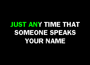 JUST ANY TIME THAT
SOMEONE SPEAKS

YOUR NAME