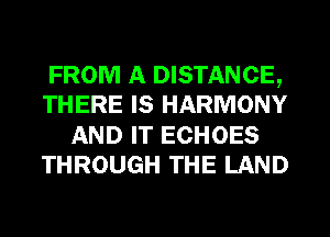 FROM A DISTANCE,
THERE IS HARMONY
AND IT ECHOES
THROUGH THE LAND
