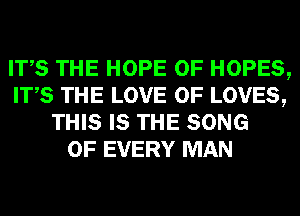 ITS THE HOPE 0F HOPES,
ITS THE LOVE OF LOVES,
THIS IS THE SONG
OF EVERY MAN