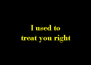 I used to

treat you right