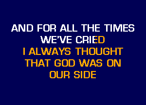 AND FOR ALL THE TIMES
WE'VE CRIED
I ALWAYS THOUGHT
THAT GOD WAS ON
OUR SIDE