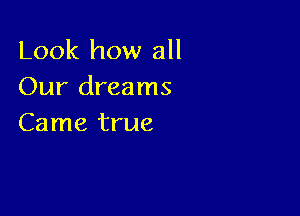 Look how all
Our dreams

Came true