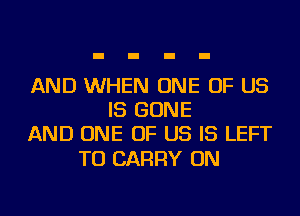 AND WHEN ONE OF US
IS BONE
AND ONE OF US IS LEFT

TO CARRY ON