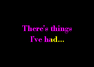 There's things

I've had...