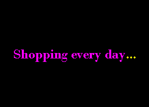 Shopping every day...