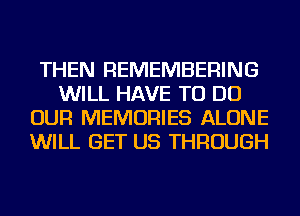 THEN REMEMBERING
WILL HAVE TO DO
OUR MEMORIES ALONE
WILL GET US THROUGH