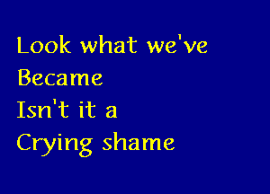 Look what we've
Became

Isn't it a
Crying shame