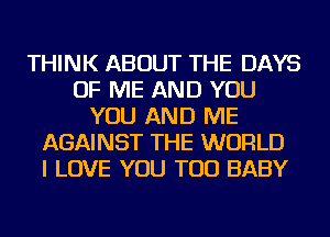 THINK ABOUT THE DAYS
OF ME AND YOU
YOU AND ME
AGAINST THE WORLD
I LOVE YOU TOO BABY