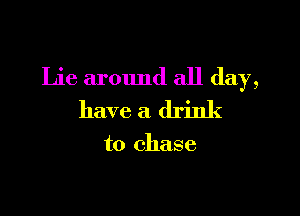 Lie around all day,

have a drink

to chase