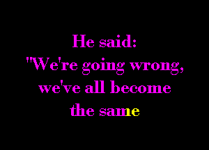 He saidz

W e're going wrong,

we've all become
the same