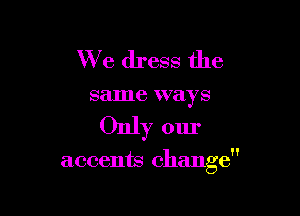 We dress the
same ways

Only our

accents change