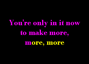 You're only in it now
to make more,

more, more
