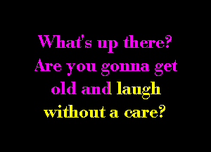 What's up there?
Are you gonna get
old and laugh

Without a care?

g