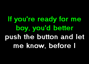 If you're ready for me
boy, you'd better

push the button and let
me know, before I