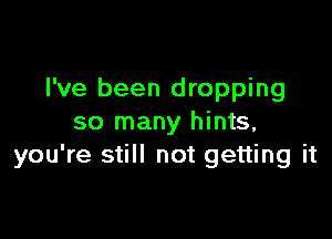 I've been dropping

so many hints,
you're still not getting it