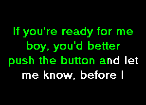If you're ready for me
boy, you'd better

push the button and let
me know, before I