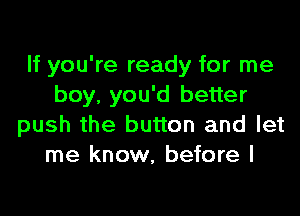 If you're ready for me
boy, you'd better

push the button and let
me know, before I