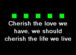 El III E El El
Cherish the love we

have, we should
cherish the life we live